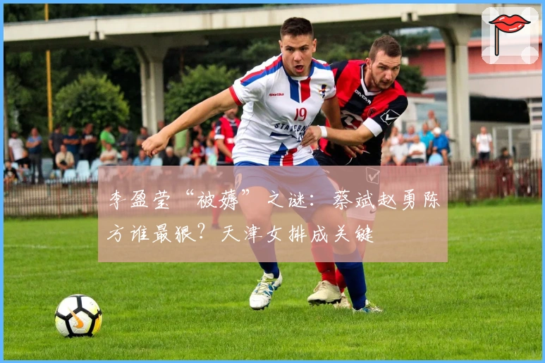 李盈莹“被薅”之谜：蔡斌赵勇陈方谁最狠？天津女排成关键