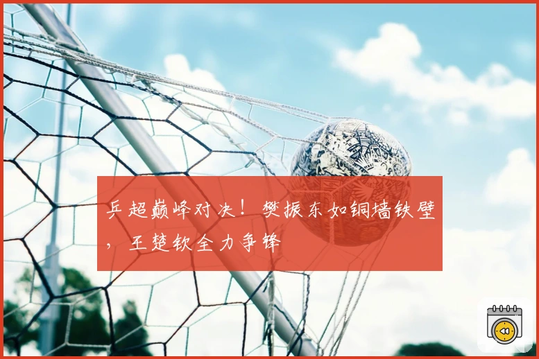 乒超巅峰对决！樊振东如铜墙铁壁，王楚钦全力争锋