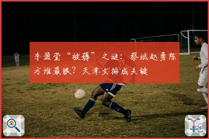 李盈莹“被薅”之谜：蔡斌赵勇陈方谁最狠？天津女排成关键