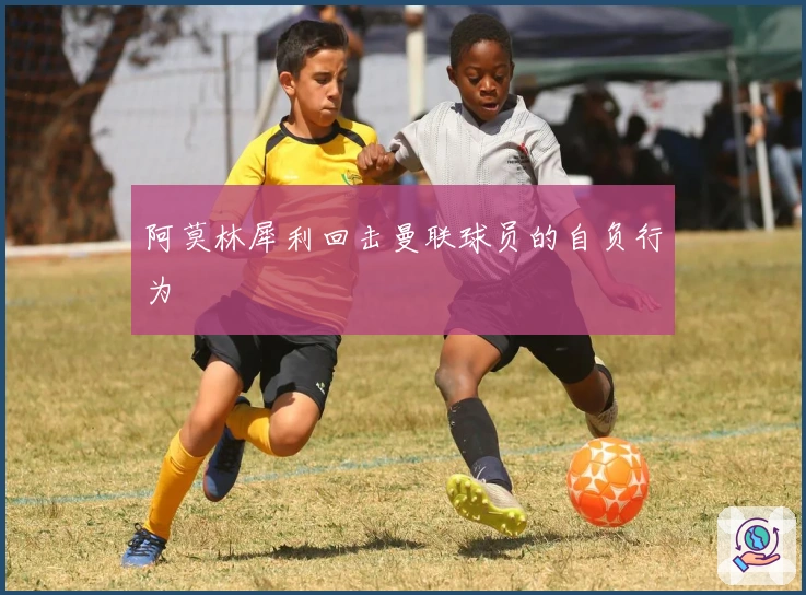 阿莫林犀利回击曼联球员的自负行为