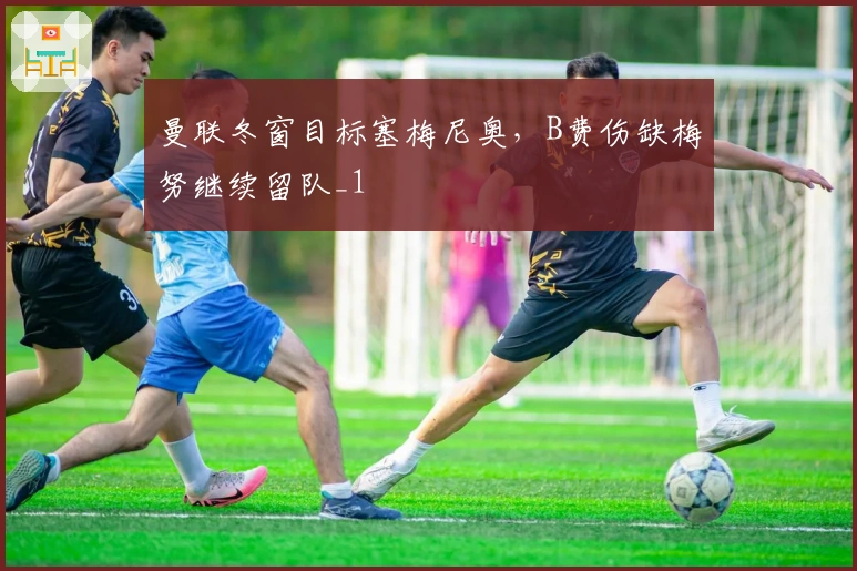 曼联冬窗目标塞梅尼奥，B费伤缺梅努继续留队_1