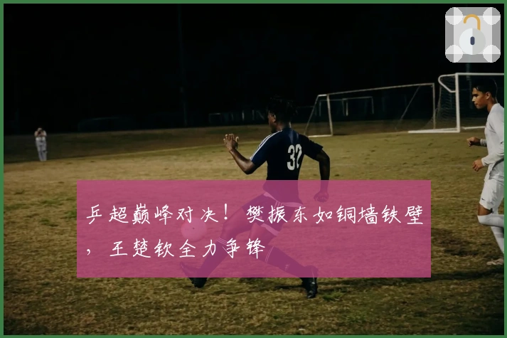 乒超巅峰对决！樊振东如铜墙铁壁，王楚钦全力争锋